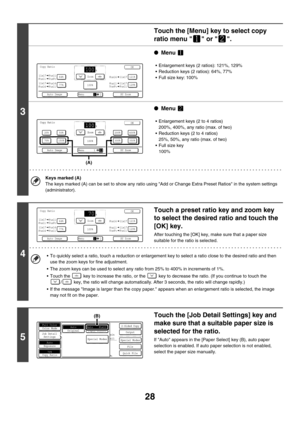 Page 63428
3
Touch the [Menu] key to select copy 
ratio menu   or  .
●Menu 
 Enlargement keys (2 ratios): 121%, 129%
 Reduction keys (2 ratios): 64%, 77%
 Full size key: 100%
●Menu 
 Enlargement keys (2 to 4 ratios)
200%, 400%, any ratio (max. of two)
 Reduction keys (2 to 4 ratios)
25%, 50%, any ratio (max. of two)
 Full size key
100%
Keys marked (A)
The keys marked (A) can be set to show any ratio using Add or Change Extra Preset Ratios in the system settings 
(administrator).
4
Touch a preset ratio key...