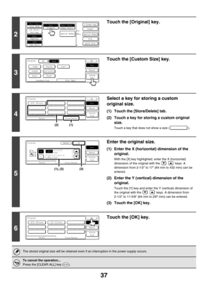 Page 64337
2
Touch the [Original] key.
3
Touch the [Custom Size] key.
4
Select a key for storing a custom 
original size.
(1) Touch the [Store/Delete] tab.
(2) Touch a key for storing a custom original 
size.
Touch a key that does not show a size ( ).
5
Enter the original size.
(1) Enter the X (horizontal) dimension of the 
original.
With the [X] key highlighted, enter the X (horizontal) 
dimension of the original with the     keys. A 
dimension from 2-1/2 to 17 (64 mm to 432 mm) can be 
entered.
(2) Enter the Y...