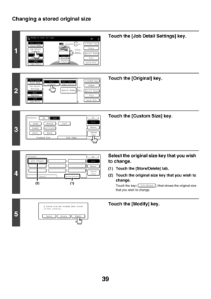 Page 64539
Changing a stored original size
1
Touch the [Job Detail Settings] key.
2
Touch the [Original] key.
3
Touch the [Custom Size] key.
4
Select the original size key that you wish 
to change.
(1) Touch the [Store/Delete] tab.
(2) Touch the original size key that you wish to 
change.
Touch the key ( ) that shows the original size 
that you wish to change.
5
Touch the [Modify] key.
Ready to scan for copy.
2-Sided CopyOriginal
0
Output
Special Modes
File
Quick File
Full ColorColor Mode
AutoExposure
100%Copy...