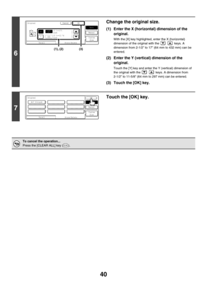 Page 64640
6
Change the original size.
(1) Enter the X (horizontal) dimension of the 
original.
With the [X] key highlighted, enter the X (horizontal) 
dimension of the original with the     keys. A 
dimension from 2-1/2 to 17 (64 mm to 432 mm) can be 
entered.
(2) Enter the Y (vertical) dimension of the 
original.
Touch the [Y] key and enter the Y (vertical) dimension of 
the original with the     keys. A dimension from 
2-1/2 to 11-5/8 (64 mm to 297 mm) can be entered.
(3) Touch the [OK] key.
7
Touch the [OK]...