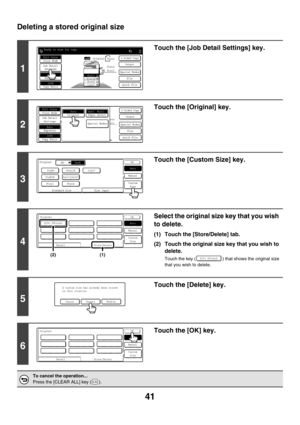 Page 64741
Deleting a stored original size
1
Touch the [Job Detail Settings] key.
2
Touch the [Original] key.
3
Touch the [Custom Size] key.
4
Select the original size key that you wish 
to delete.
(1) Touch the [Store/Delete] tab.
(2) Touch the original size key that you wish to 
delete.
Touch the key ( ) that shows the original size 
that you wish to delete.
5
Touch the [Delete] key.
6
Touch the [OK] key.
To cancel the operation...
Press the [CLEAR ALL] key ( ).
Ready to scan for copy.
2-Sided CopyOriginal
0...
