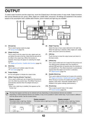 Page 64842
OUTPUT
To select output functions and the output tray, touch the [Output] key in the base screen of copy mode. Output functions 
that can be selected are sort, group, offset, staple sort, saddle stitch, and punch. All settings are explained in this section 
based on the assumption that a saddle stitch finisher, punch module and right tray are installed.
(1) [Group] key
This is used to group copies by page.
☞Group mode (page 43)
(2) [Staple Sort] key
This is used to sort the output into sets, staple...