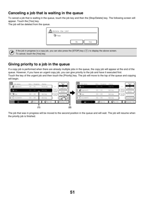 Page 65751
Canceling a job that is waiting in the queue
To cancel a job that is waiting in the queue, touch the job key and then the [Stop/Delete] key. The following screen will 
appear. Touch the [Yes] key.
The job will be deleted from the queue.
Giving priority to a job in the queue
If a copy job is performed when there are already multiple jobs in the queue, the copy job will appear at the end of the 
queue. However, if you have an urgent copy job, you can give priority to the job and have it executed first....