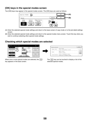 Page 66458
[OK] keys in the special modes screen
Two [OK] keys may appear in the special modes screen. The [OK] keys are used as follows:
(A) Enter the selected special mode settings and return to the base screen of copy mode or to the job detail settings 
screen.
(B) Enter the selected special mode settings and return to the special modes menu screen. Touch this key when you 
wish to continue selecting other special mode settings.
Checking which special modes are selected
When one or more special modes are...