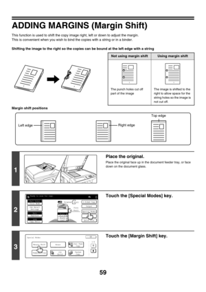 Page 66559
ADDING MARGINS (Margin Shift)
This function is used to shift the copy image right, left or down to adjust the margin.
This is convenient when you wish to bind the copies with a string or in a binder.
Shifting the image to the right so the copies can be bound at the left edge with a string
Margin shift positions
11
Not using margin shiftUsing margin shift
The punch holes cut off 
part of the imageThe image is shifted to the 
right to allow space for the 
string holes so the image is 
not cut off.
11
1...