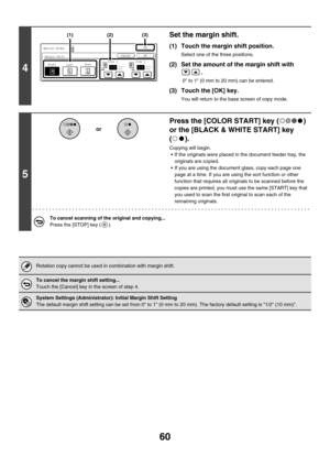 Page 66660
4
Set the margin shift.
(1) Touch the margin shift position.
Select one of the three positions.
(2) Set the amount of the margin shift with 
.
 0 to 1 (0 mm to 20 mm) can be entered.
(3) Touch the [OK] key.
You will return to the base screen of copy mode.
5
Press the [COLOR START] key ( ) 
or the [BLACK & WHITE START] key 
().
Copying will begin.
 If the originals were placed in the document feeder tray, the 
originals are copied.
 If you are using the document glass, copy each page one 
page at a...