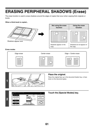 Page 66761
ERASING PERIPHERAL SHADOWS (Erase)
The erase function is used to erase shadows around the edges of copies that occur when copying thick originals or 
books.
When a thick book is copied...
Erase modes
Shadows appear here
Not using the erase 
functionUsing the erase 
function
Shadows appear on the 
copy.Shadows do not appear on 
the copy.
1
Place the original.
Place the original face up in the document feeder tray, or face 
down on the document glass.
2
Touch the [Special Modes] key.
Edge erase Center...