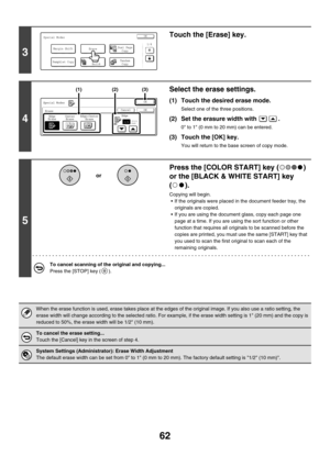 Page 66862
3
Touch the [Erase] key.
4
Select the erase settings.
(1) Touch the desired erase mode.
Select one of the three positions.
(2) Set the erasure width with  .
0 to 1 (0 mm to 20 mm) can be entered.
(3) Touch the [OK] key.
You will return to the base screen of copy mode.
5
Press the [COLOR START] key ( ) 
or the [BLACK & WHITE START] key 
().
Copying will begin.
 If the originals were placed in the document feeder tray, the 
originals are copied.
 If you are using the document glass, copy each page one...