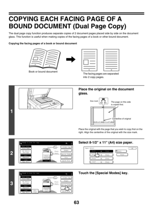 Page 66963
COPYING EACH FACING PAGE OF A 
BOUND DOCUMENT (Dual Page Copy)
The dual page copy function produces separate copies of 2 document pages placed side by side on the document 
glass. This function is useful when making copies of the facing pages of a book or other bound document.
Copying the facing pages of a book or bound document
1
Place the original on the document 
glass.
Place the original with the page that you wish to copy first on the 
right. Align the centerline of the original with the size...