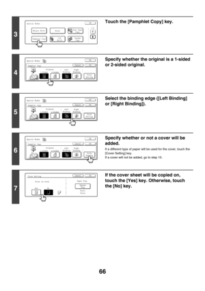 Page 67266
3
Touch the [Pamphlet Copy] key.
4
Specify whether the original is a 1-sided 
or 2-sided original.
5
Select the binding edge ([Left Binding] 
or [Right Binding]).
6
Specify whether or not a cover will be 
added.
If a different type of paper will be used for the cover, touch the 
[Cover Setting] key.
If a cover will not be added, go to step 10.
7
If the cover sheet will be copied on, 
touch the [Yes] key. Otherwise, touch 
the [No] key.
Special ModesOK
1/4Margin Shift
Pamphlet Copy
Erase
Tandem
Copy...