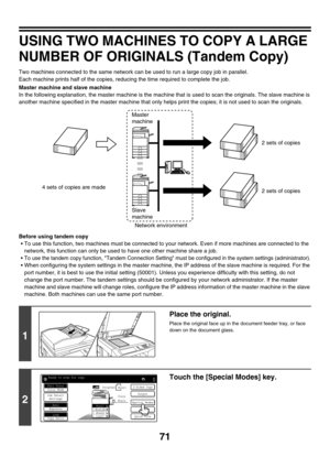 Page 67771
USING TWO MACHINES TO COPY A LARGE 
NUMBER OF ORIGINALS (Tandem Copy)
Two machines connected to the same network can be used to run a large copy job in parallel.
Each machine prints half of the copies, reducing the time required to complete the job.
Master machine and slave machine
In the following explanation, the master machine is the machine that is used to scan the originals. The slave machine is 
another machine specified in the master machine that only helps print the copies; it is not used to...