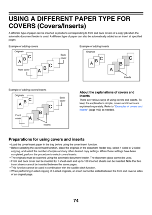 Page 68074
USING A DIFFERENT PAPER TYPE FOR 
COVERS (Covers/Inserts)
A different type of paper can be inserted in positions corresponding to front and back covers of a copy job when the 
automatic document feeder is used. A different type of paper can also be automatically added as an insert at specified 
pages.
Example of adding covers
Example of adding covers/insertsExample of adding inserts
About the explanations of covers and 
inserts
There are various ways of using covers and inserts. To 
keep the...