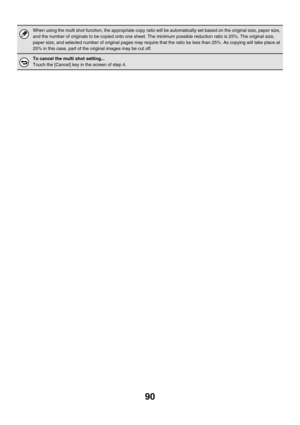 Page 69690
When using the multi shot function, the appropriate copy ratio will be automatically set based on the original size, paper size, 
and the number of originals to be copied onto one sheet. The minimum possible reduction ratio is 25%. The original size, 
paper size, and selected number of original pages may require that the ratio be less than 25%. As copying will take place at 
25% in this case, part of the original images may be cut off.
To cancel the multi shot setting...
Touch the [Cancel] key in the...