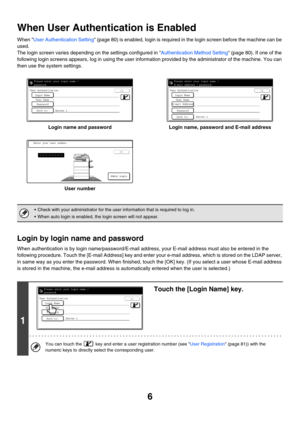 Page 86
When User Authentication is Enabled
When User Authentication Setting (page 80) is enabled, login is required in the login screen before the machine can be 
used.
The login screen varies depending on the settings configured in Authentication Method Setting (page 80). If one of the 
following login screens appears, log in using the user information provided by the administrator of the machine. You can 
then use the system settings.
Login name and password Login name, password and E-mail address
User...