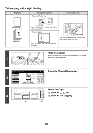 Page 70296
Tab copying with a right binding
OriginalsPlacing the originalsLoading tab paper
 Document feeder tray
Insert the originals so that the side with no 
tab text enters first
Load the tab paper so that the tab on the 
first sheet is away from you.
 Document glass
Place so that the side with the tab text is 
on the left
1
Place the original.
Place the original face up in the document feeder tray, or face 
down on the document glass.
2
Touch the [Special Modes] key.
3
Select Tab Copy.
(1) Touch the...