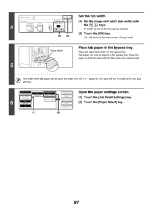 Page 70397
4
Set the tab width.
(1) Set the image shift width (tab width) with 
the  keys.
0 to 5/8 (0 mm to 20 mm) can be entered.
(2) Touch the [OK] key.
You will return to the base screen of copy mode.
5
Place tab paper in the bypass tray.
Place tab paper face down on the bypass tray.
Tab paper can only be placed in the bypass tray. Place the 
paper so that the sides with the tabs enter the machine last.
The width of the tab paper can be up to the width of 8-1/2 x 11 paper (8-1/2) plus 5/8 (or A4 width (210...