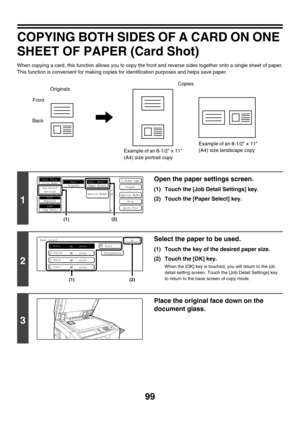 Page 70599
COPYING BOTH SIDES OF A CARD ON ONE 
SHEET OF PAPER (Card Shot)
When copying a card, this function allows you to copy the front and reverse sides together onto a single sheet of paper.
This function is convenient for making copies for identification purposes and helps save paper.
1
Open the paper settings screen.
(1) Touch the [Job Detail Settings] key.
(2) Touch the [Paper Select] key.
2
Select the paper to be used.
(1) Touch the key of the desired paper size.
(2) Touch the [OK] key.
When the [OK]...