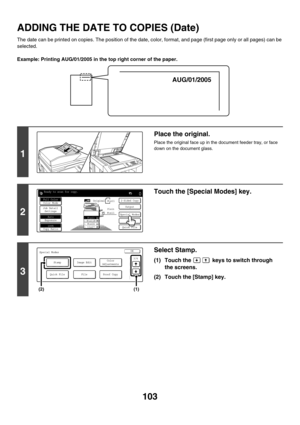 Page 709103
ADDING THE DATE TO COPIES (Date)
The date can be printed on copies. The position of the date, color, format, and page (first page only or all pages) can be 
selected.
Example: Printing AUG/01/2005 in the top right corner of the paper.
1
Place the original.
Place the original face up in the document feeder tray, or face 
down on the document glass.
2
Touch the [Special Modes] key.
3
Select Stamp.
(1) Touch the   keys to switch through 
the screens.
(2) Touch the [Stamp] key.
AUG/01/2005
1 1
Ready to...