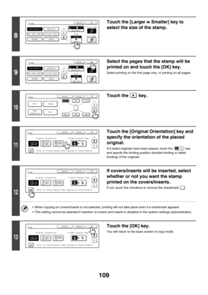 Page 715109
8
Touch the [Larger Smaller] key to 
select the size of the stamp.
9
Select the pages that the stamp will be 
printed on and touch the [OK] key.
Select printing on the first page only, or printing on all pages.
10
Touch the   key.
11
Touch the [Original Orientation] key and 
specify the orientation of the placed 
original.
If 2-sided originals have been placed, touch the   key 
and specify the binding position (booklet binding or tablet 
binding) of the originals.
12
If covers/inserts will be...