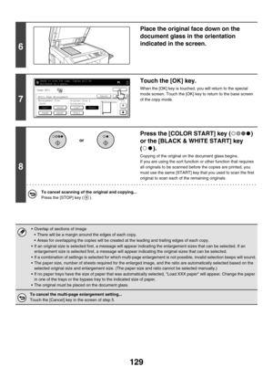 Page 735129
6
Place the original face down on the 
document glass in the orientation 
indicated in the screen.
7
Touch the [OK] key.
When the [OK] key is touched, you will return to the special 
mode screen. Touch the [OK] key to return to the base screen 
of the copy mode.
8
Press the [COLOR START] key ( ) 
or the [BLACK & WHITE START] key 
().
Copying of the original on the document glass begins.
If you are using the sort function or other function that requires 
all originals to be scanned before the copies...