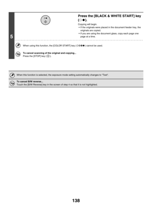 Page 744138
5
Press the [BLACK & WHITE START] key 
().
Copying will begin.
 If the originals were placed in the document feeder tray, the 
originals are copied.
 If you are using the document glass, copy each page one 
page at a time.
When using this function, the [COLOR START] key ( ) cannot be used.
To cancel scanning of the original and copying...
Press the [STOP] key ( ).
When this function is selected, the exposure mode setting automatically changes to Text.
To cancel B/W reverse...
Touch the [B/W...