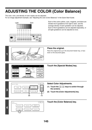 Page 751145
ADJUSTING THE COLOR (Color Balance)
The color, tone, and density of color copies can be adjusted.
For an image adjustment example, see Adjusting the color (Color Balance) in the Quick Start Guide.
Each of the colors yellow, cyan, magenta, and black are 
divided into 8 gradations from light to dark, and the 
average density of each gradation can be adjusted,
Each of the 8 gradations can be adjusted separately, or 
all eight gradations can be adjusted at once.
Color Balance
YM
CBk
OKCancel
All12345678...