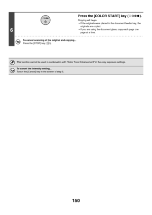 Page 756150
6
Press the [COLOR START] key ( ).
Copying will begin.
 If the originals were placed in the document feeder tray, the 
originals are copied.
 If you are using the document glass, copy each page one 
page at a time.
To cancel scanning of the original and copying...
Press the [STOP] key ( ).
This function cannot be used in combination with Color Tone Enhancement in the copy exposure settings.
To cancel the intensity setting...
Touch the [Cancel] key in the screen of step 5. 