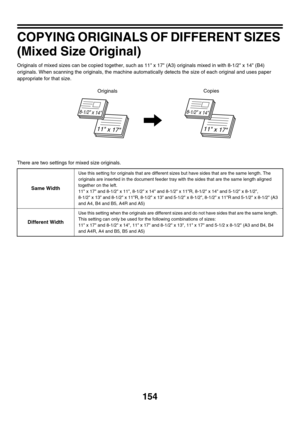 Page 760154
COPYING ORIGINALS OF DIFFERENT SIZES 
(Mixed Size Original)
Originals of mixed sizes can be copied together, such as 11 x 17 (A3) originals mixed in with 8-1/2 x 14 (B4) 
originals. When scanning the originals, the machine automatically detects the size of each original and uses paper 
appropriate for that size.
There are two settings for mixed size originals.
Same Width
Use this setting for originals that are different sizes but have sides that are the same length. The 
originals are inserted in the...