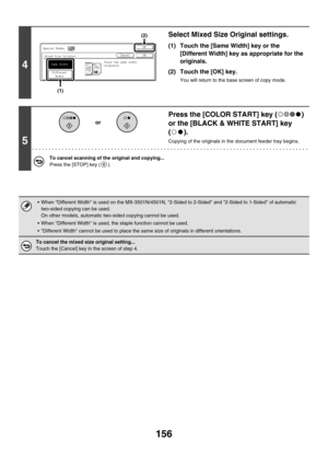 Page 762156
4
Select Mixed Size Original settings.
(1) Touch the [Same Width] key or the 
[Different Width] key as appropriate for the 
originals.
(2) Touch the [OK] key.
You will return to the base screen of copy mode.
5
Press the [COLOR START] key ( ) 
or the [BLACK & WHITE START] key 
().
Copying of the originals in the document feeder tray begins.
To cancel scanning of the original and copying...
Press the [STOP] key ( ).
 When Different Width is used on the MX-3501N/4501N, 2-Sided to 2-Sided and 2-Sided to...