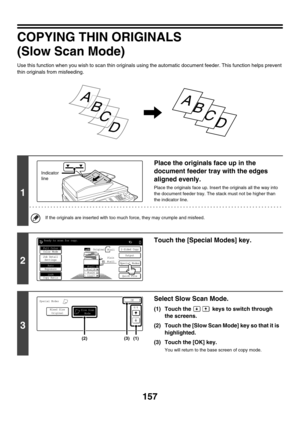 Page 763157
COPYING THIN ORIGINALS
(Slow Scan Mode)
Use this function when you wish to scan thin originals using the automatic document feeder. This function helps prevent 
thin originals from misfeeding.
1
Place the originals face up in the 
document feeder tray with the edges 
aligned evenly.
Place the originals face up. Insert the originals all the way into 
the document feeder tray. The stack must not be higher than 
the indicator line.
If the originals are inserted with too much force, they may crumple and...