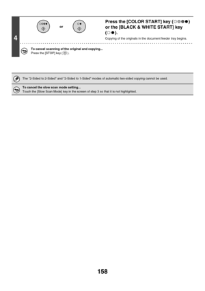 Page 764158
4
Press the [COLOR START] key ( ) 
or the [BLACK & WHITE START] key 
().
Copying of the originals in the document feeder tray begins.
To cancel scanning of the original and copying...
Press the [STOP] key ( ).
The 2-Sided to 2-Sided and 2-Sided to 1-Sided modes of automatic two-sided copying cannot be used.
To cancel the slow scan mode setting...
Touch the [Slow Scan Mode] key in the screen of step 3 so that it is not highlighted.
or 