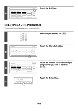 Page 767161
DELETING A JOB PROGRAM
The procedure for deleting a job program is explained below.
5
Touch the [Exit] key.
1
Press the [PROGRAM] key ( ).
2
Touch the [Store/Delete] tab.
3
Touch the numeric key in which the job 
program that you wish to delete is 
stored.
4
Touch the [Delete] key.
Job Programs
Press program number.
12
567
3
8
4
1/6
Recall
Exit
Store/Delete
LOGOUT
Job Programs
Press program number.
567
3
8
412
1/6
Exit
Store/DeleteRecall
Job Programs
Press program number.
12
567
3
8
4
1/6
Recall...