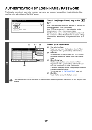 Page 79217
AUTHENTICATION BY LOGIN NAME / PASSWORD
The following procedure is used to log in using a login name and password received from the administrator of the 
machine or the administrator of the LDAP server.
1
Touch the [Login Name] key or the   
key.
If the [Login Name] key is touched, a screen for selecting the 
user name appears. Go to the next step.
If the   key is touched, [---] (the registration number 
display) appears in the 2-line message display.
Use the numeric keys to enter your registration...