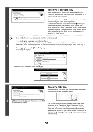 Page 79318
3
Touch the [Password] key.
A text entry screen for entering the password will appear.
Enter your password that is stored in User Registration in the 
system settings (administrator).
If you are logging in to an LDAP server, enter the password that 
is stored with your LDAP server login name.
Each entered character will be displayed as  . When you 
have finished entering the password, touch the [OK] key.
When authentication is by LDAP server and you have different 
passwords stored in User...