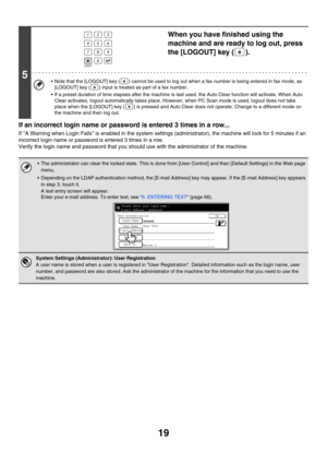 Page 79419
If an incorrect login name or password is entered 3 times in a row...
If A Warning when Login Fails is enabled in the system settings (administrator), the machine will lock for 5 minutes if an 
incorrect login name or password is entered 3 times in a row.
Verify the login name and password that you should use with the administrator of the machine.
5
When you have finished using the 
machine and are ready to log out, press 
the [LOGOUT] key ( ).
 Note that the [LOGOUT] key ( ) cannot be used to log...