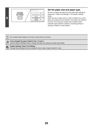 Page 80025
6
Set the paper size and paper type.
Be sure to change the paper size and paper type settings as 
explained in Paper Tray Settings in the System Settings 
Guide.
When the size of paper used in a tray is changed, the correct 
paper size setting must be selected. If the paper size setting is 
incorrect, the wrong size of paper will be selected when 
automatic paper selection operates, preventing printing or 
causing a misfeed or other problem.
Do not place heavy objects on the tray or press down on the...