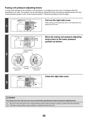 Page 80732
Fusing unit pressure adjusting levers
In some cases damage to the envelopes, color deviations, or smudging may occur even if envelopes within the 
specifications are used. This problem may be alleviated by shifting the fusing unit pressure adjusting levers from their 
normal pressure position to the lower pressure position. Follow the procedure on the this page.
1
Pull out the right side cover.
While pushing up the open/close lever on the right side cover, 
gently open the cover.
2
Move the fusing...