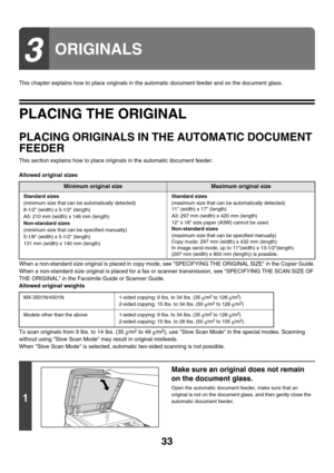 Page 808
33
This chapter explains how to place originals in the automatic document feeder and on the document glass.
PLACING THE ORIGINAL
PLACING ORIGINALS IN THE AUTOMATIC DOCUMENT 
FEEDER
This section explains how to place originals in the automatic document feeder.
Allowed original sizes
When a non-standard size original is placed in copy mode, see SPECIFYING THE ORIGINAL SIZE in the Copier Guide.
When a non-standard size original is placed for a fax or scanner tr ansmission, see SPECIFYING THE SCAN SIZE OF...