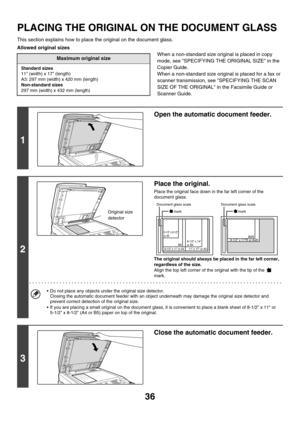 Page 81136
PLACING THE ORIGINAL ON THE DOCUMENT GLASS
This section explains how to place the original on the document glass.
Allowed original sizes
When a non-standard size original is placed in copy 
mode, see SPECIFYING THE ORIGINAL SIZE in the 
Copier Guide.
When a non-standard size original is placed for a fax or 
scanner transmission, see SPECIFYING THE SCAN 
SIZE OF THE ORIGINAL in the Facsimile Guide or 
Scanner Guide.
Maximum original size
Standard sizes
11 (width) x 17 (length)
A3: 297 mm (width) x 420...