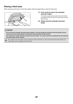 Page 81237
Placing a thick book
When scanning a thick book or other thick original, follow the steps below to press the book down.
(1) Push up the far side of the automatic 
document feeder.
The hinges supporting the automatic document feeder 
will release and the rear side of the automatic document 
feeder will rise.
(2) Gently close the automatic document 
feeder.(2)
(1)
Caution
Do not close the automatic document feeder suddenly. This may damage the automatic document feeder and your 
hand may become caught...