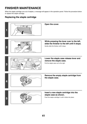 Page 81641
FINISHER MAINTENANCE
When the staple cartridge runs out of staples, a message will appear in the operation panel. Follow the procedure below 
to replace the staple cartridge.
Replacing the staple cartridge
1
Open the cover.
2
While pressing the lever over to the left, 
slide the finisher to the left until it stops.
Gently slide the finisher until it stops.
3
Lower the staple case release lever and 
remove the staple case.
Pull the staple case out to the right.
4
Remove the empty staple cartridge from...