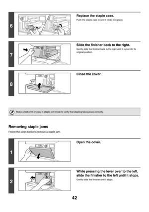 Page 81742
Removing staple jams
Follow the steps below to remove a staple jam.
6
Replace the staple case.
Push the staple case in until it clicks into place.
7
Slide the finisher back to the right.
Gently slide the finisher back to the right until it locks into its 
original position.
8
Close the cover.
Make a test print or copy in staple sort mode to verify that stapling takes place correctly.
1
Open the cover.
2
While pressing the lever over to the left, 
slide the finisher to the left until it stops.
Gently...