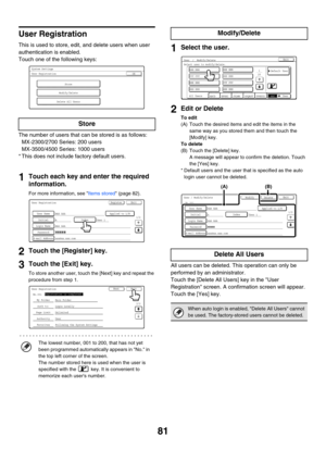 Page 8381
User Registration
This is used to store, edit, and delete users when user 
authentication is enabled.
Touch one of the following keys:
The number of users that can be stored is as follows:
MX-2300/2700 Series: 200 users
MX-3500/4500 Series: 1000 users
* This does not include factory default users.
1Touch each key and enter the required 
information.
For more information, see Items stored (page 82).
2Touch the [Register] key.
3Touch the [Exit] key.
To store another user, touch the [Next] key and repeat...