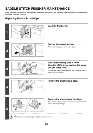 Page 82146
SADDLE STITCH FINISHER MAINTENANCE
When the staple cartridge runs out of staples, a message will appear in the operation panel. Follow the procedure below 
to replace the staple cartridge.
Replacing the staple cartridge
1
Open the front cover.
2
Pull out the stapler section.
Pull out until the stapler section until it stops.
3
Turn roller rotating knob A in the 
direction of the arrow to move the staple 
unit out to the front.
Turn the roller rotating knob as shown until the triangle mark is 
aligned...