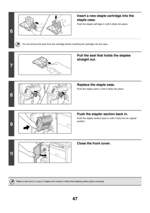 Page 82247
6
Insert a new staple cartridge into the 
staple case.
Push the staple cartridge in until it clicks into place.
Do not remove the seal from the cartridge before inserting the cartridge into the case.
7
Pull the seal that holds the staples 
straight out.
8
Replace the staple case.
Push the staple case in until it clicks into place.
9
Push the stapler section back in.
Push the stapler section back in until it locks into its original 
position.
10
Close the front cover.
Make a test print or copy in...