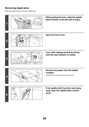 Page 82348
Removing staple jams
Follow the steps below to remove a staple jam.
1
While pulling the lever, slide the saddle 
stitch finisher to the left until it stops.
2
Open the front cover.
3
Turn roller rotating knob B as shown 
until the blue indicator is visible.
4
Remove any paper from the stapler 
compiler.
Be careful not to tear the paper during removal.
5
If the saddle stitch function was being 
used, open the saddle stitch section 
cover.
BlueRoller rotating knob B 