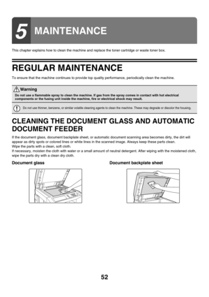 Page 82752
This chapter explains how to clean the machine and replace the toner cartridge or waste toner box.
REGULAR MAINTENANCE
To ensure that the machine continues to provide top quality performance, periodically clean the machine.
CLEANING THE DOCUMENT GLASS AND AUTOMATIC 
DOCUMENT FEEDER
If the document glass, document backplate sheet, or automatic document scanning area becomes dirty, the dirt will 
appear as dirty spots or colored lines or white lines in the scanned image. Always keep these parts clean....