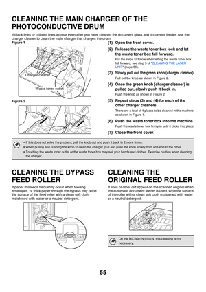 Page 830
55
CLEANING THE MAIN CHARGER OF THE 
PHOTOCONDUCTIVE DRUM
If black lines or colored lines appear even after you have cleaned the document glass and document feeder, use the 
charger cleaner to clean the main charger that charges the drum.
Figure 1
Figure 2
(1) Open the front cover.
(2) Release the waste toner box lock and let 
the waste toner box fall forward.
For the steps to follow when letting the waste toner box 
fall forward, see step 3 of  CLEANING THE LASER 
UNIT  (page 56).
(3)Slowly pull out...