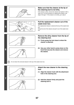 Page 83257
4
Make sure that the cleaner at the tip of 
the cleaning tool is not dirty.
If the cleaner is dirty, remove the cleaner and replace it with a 
clean one. For the procedure for replacing the cleaner, see 
steps 5 through 7. If the cleaner is not dirty, go to step 8.
5
Pull the replacement cleaner out of the 
waste toner box.
The replacement cleaner is stored at the top of the waste toner 
box.
Grasp the end of the cleaner and pull it out of the waste toner 
box.
6
Remove the dirty cleaner from the tip...