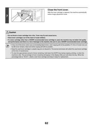 Page 837
62
7
Close the front cover.
After the toner cartridge is replaced, the machine automatically 
enters image adjustment mode.
Caution
•Do not throw a toner cart ridge into a fire. Toner may fly and cause burns.
 Store toner cartridges out of the reach of small children.
 If a toner cartridge other than a SHARP-r ecommended toner cartridge is used, the machine may not attain full quality 
and performance and there is a risk of damage to the mach ine. Be sure to use a SHARP-recommended toner cartridge.
...